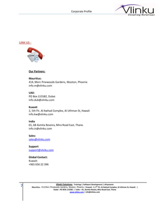 Corporate Profile




LINK US -




       Our Partners:

       Mauritius:
       414, Morc Pinewoods Gardens, Wooton, Phoenix
       info.m@vlinku.com

       UAE:
       PO Box 115582, Dubai
       info.dub@vlinku.com

       Kuwait
       2, 5th Flr, Al Awhad Complex, Al Uthman St, Hawali
       info.kw@vlinku.com

       India
       01, 6B Asmita Reveira, Mira Road East, Thane.
       info.in@vlinku.com

       Sales:
       sales@vlinku.com

       Support
       support@vlinku.com

       Global Contact:
       Kuwait:
       +965 656 22 396




                                       VlinkU Solutions. Trainings | Software Development | ePayments
 7          Mauritius - 414,Morc Pinewoods Gardens, Wooton, Phoenix. | Kuwait : 2, 5th Flr, Al Awhad Complex, Al Uthman St, Hawali. |
                                     Dubai : PO BOX 115582. | India – 01, Asmita Reveia, Mira Road East, Thane
                                                       www.vlinku.com | info@vlinku.com
 