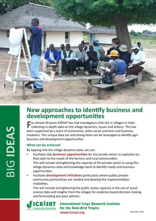 BIG IDEAS

New approaches to identify business and
development opportunities

F

or almost 40 years ICRISAT has had investigators that live in villages in India
collecting in-depth data on the village dynamics, issues and actions. This has
been supported by a team of economists, other social scientists and business
modelers. This unique data set and strong team can be leveraged to identify agribusiness and development opportunities.

What can be achieved
By tapping into the village dynamics data, we can:
▪▪ Facilitate new business opportunities for the private sector to capitalize on,
that cater to the needs of the farmers and rural communities.
	
This will include strengthening the capacity of the private sector in using this
village dynamics data and knowledge bank to identify needs and business
opportunities.
▪▪ Facilitate development initiatives particularly where public-privatecommunity partnerships are needed and develop the implementation
modalities.
	
This will include strengthening the public sector capacity in the use of social
science data and insights from the villages for evidence-based decision making
and formulating pro-poor policies.
Science with a human face

www.icrisat.org

November 2013

 