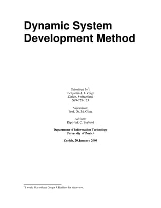 Dynamic System
Development Method

Submitted by*:
Benjamin J. J. Voigt
Zürich, Switzerland
S99-728-123
Supervisor:
Prof. Dr. M. Glinz
Advisor:
Dipl.-Inf. C. Seybold
Department of Information Technology
University of Zurich
Zurich, 20 January 2004

*

I would like to thank Gregor J. Rothfuss for his review.

 