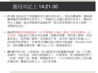 撒母耳記上 14:21-30
• 21-23: 從前由四方來跟隨非利士軍的希伯來人、現在也轉過來、幫助跟
隨掃羅和約拿單的以色列人了。那藏在以法蓮山地的以色列人、聽說非
利士人逃跑、就出來緊緊的追殺他們。那日耶和華使以色列人得勝、一
直戰到伯亞文。
• 24-27掃羅叫百姓起誓說、凡不等到晚上向敵人報完了仇吃甚麼的、必
受咒詛．因此這日百姓沒有吃甚麼、就極其困憊。眾民進入樹林、見有
蜜在地上．他們進了樹林、見有蜜流下來、卻沒有人敢用手取蜜入口、
因為他們怕那誓言。約拿單沒有聽見他父親叫百姓起誓、所以伸手中的
杖、用杖頭蘸在蜂房裡、轉手送入口內、眼睛就明亮了。
• 28-30百姓中有一人對他說、你父親曾叫百姓嚴嚴的起誓、說、今日喫
甚麼的、必受咒詛．因此百姓就疲乏了。約拿單說、我父親連累你們了
．你看、我嘗了這一點蜜、眼睛就明亮了。今日百姓若任意吃了從仇敵
所奪的物、擊殺的非利士人、豈不更多麼。
 