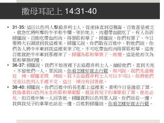撒母耳記上 14:31-40
• 31-35: 這日以色列人擊殺非利士人、從密抹直到亞雅崙．百姓甚是疲乏
．就急忙將所奪的牛羊和牛犢、宰於地上、肉還帶血就吃了。有人告訴
掃羅說、百姓吃帶血的肉、得罪耶和華了。掃羅說、你們有罪了、今日
要將大石頭滾到我這裡來。掃羅又說、你們散在百姓中、對他們說、你
們各人將牛羊牽到我這裡來宰了吃、不可吃帶血的肉得罪耶和華．這夜
百姓就把牛羊牽到那裡宰了。掃羅為耶和華築了一座壇、這是他初次為
耶和華築的壇。
• 36-37: 掃羅說、我們不如夜裡下去追趕非利士人、搶掠他們、直到天亮
、不留他們一人．眾民說、你看怎樣好就去行罷．祭司說、我們先當親
近 神。掃羅求問 神說、我下去追趕非利士人可以不可以、你將他們
交在以色列人手裡不交．這日 神沒有回答他。
• 38-40: 掃羅說、你們百姓中的長老都上這裡來、查明今日是誰犯了罪。
我指著救以色列永生的耶和華起誓、就是我兒子約拿單犯了罪、他也必
死．但百姓中無一人回答他。掃羅就對以色列眾人說、你們站在一邊、
我與我兒子約拿單也站在一邊．百姓對掃羅說、你看怎樣好就去行罷。
 