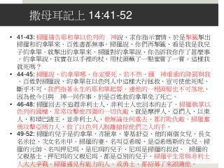 撒母耳記上 14:41-52
• 41-43: 掃羅禱告耶和華以色列的 神說、求你指示實情．於是掣籤掣出
掃羅和約拿單來．百姓盡都無事。掃羅說、你們再掣籤、看是我是我兒
子約拿單．就掣出約拿單來。掃羅對約拿單說、你告訴我你作了甚麼事
．約拿單說、我實在以手裡的杖、用杖頭蘸了一點蜜嘗了一嘗．這樣我
就死嗎？
• 44-45: 掃羅說、約拿單哪、你定要死、若不然、願 神重重的降罰與我
。百姓對掃羅說、約拿單在以色列人中這樣大行拯救、豈可使他死呢、
斷乎不可、我們指著永生的耶和華起誓、連他的一根頭髮也不可落地、
因為他今日與 神一同作事．於是百姓救約拿單免了死亡。
• 46-48: 掃羅回去不追趕非利士人．非利士人也回本的去了。掃羅執掌以
色列的國權、常常攻擊他四圍的一切仇敵、就是摩押人、亞捫人、以東
人、和瑣巴諸王、並非利士人．他無論往何處去、都打敗仇敵。掃羅奮
勇攻擊亞瑪力人、救了以色列人脫離搶掠他們之人的手。
• 49-52: 掃羅的兒子是約拿單、亦施韋、麥基舒亞、他的兩個女兒、長女
名米拉、次女名米甲。掃羅的妻、名叫亞希暖、是亞希瑪斯的女兒。掃
羅的元帥、名叫押尼珥、是尼珥的兒子．尼珥是掃羅的叔叔。 掃羅的
父親基士．押尼珥的父親尼珥．都是亞別的兒子。掃羅平生常與非利士
人大大爭戰．掃羅遇見有能力的人、或勇士、都招募了來跟隨他。
 