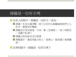 掃羅是一位好王嗎
 在世人的眼中，掃羅是一位好王，因為：
 掃羅一生為王國爭戰，救了以色列人脫離搶掠他們之人
的手，最後死於戰場。
 掃羅並不荒淫無度，只有一妻（亞希暖）一妾（利斯巴
，見撒下3, 21）
 掃羅沒有放緃兒女行惡事
 掃羅愛才，遇見有能力的人、或勇士、都招募了來跟隨
他。
 在神的眼中，掃羅是一位好王嗎？
 