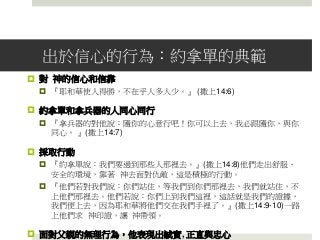 出於信心的行為：約拿單的典範
 對 神的信心和信靠
 『耶和華使人得勝，不在乎人多人少。』 (撒上14:6)
 約拿單和拿兵器的人同心同行
 『拿兵器的對他說：隨你的心意行吧！你可以上去，我必跟隨你，與你
同心。 』(撒上14:7)
 採取行動
 『約拿單說：我們要過到那些人那裡去。』(撒上14:8)他們走出舒服、
安全的環境，靠著 神去面對仇敵，這是積極的行動。
 『他們若對我們說：你們站住，等我們到你們那裡去，我們就站住，不
上他們那裡去。他們若說：你們上到我們這裡，這話就是我們的證據，
我們便上去，因為耶和華將他們交在我們手裡了。』(撒上14:9-10)一路
上他們求 神印證，讓 神帶領。
 面對父親的無理行為，他表現出誠實, 正直與忠心
 