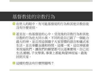 基督教徒的宗教行為
 在世人的眼中，有可能基督徒的行為和其他宗教信徒
沒有什麼差別。
 甚至在一些基督徒的心中，受洗後的宗教行為和其他
宗教的行為也大同小異，不同的是自己跟了一個能力
最大的神，並且用這個圈子大家習慣的語言和儀式來
生活，並且奉獻金錢和時間，這樣一來，這位神就會
來祝福我們，讓我們的願望都可以逐漸實現，自己在
生活,婚姻, 子女學業, 事業上都能夠蒙神祝福，最後
回到天家。
 這樣的想法有什麼問題嗎？
 