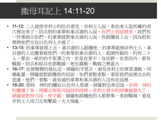 前情提要：撒母耳記上 13
• 掃羅從以色列中揀選了三千人．二千跟隨掃羅，一千跟隨約拿單。
• 非利士人聚集要與以色列人爭戰、有車三萬輛、馬兵六千、步兵像海邊
的沙那樣多。
• 以色列百姓見自己危急窘迫、就藏在山洞、叢林、石穴、隱密處、和坑
中。
• 掃羅不等撒母耳，自行獻上燔祭。 撒母耳說：你作的是甚麼事呢．掃羅
說、因為我見百姓離開我散去、你也不照所定的日期來到、而且非利士
人聚集在密抹．所以我心裡說、恐怕我沒有禱告耶和華、非利士人下到
吉甲攻擊我、我就勉強獻上燔祭。
• 撒母耳對掃羅說：現在你的王位必不長久．耶和華已經尋著一個合他心
意的人、立他作百姓的君、因為你沒有遵守耶和華所吩咐你的。
• 以色列全地沒有一個鐵匠、因為非利士人說、恐怕希伯來人製造刀槍。
到了爭戰的日子、跟隨掃羅和約拿單的人、沒有一個手裡有刀有槍的，
惟獨掃羅和他兒子約拿單有。
• 掃羅和他兒子約拿單、並跟隨他們的人、都住在便雅憫的迦巴．但非利
士人安營在密抹。有掠兵從非利士營中出來、分為三隊、一隊往俄弗拉
向書亞地去． 非利士人的一隊防兵、到了密抹的隘口。
 
