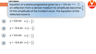Equation of a plane progressive given by y = 0.6 sin .
on reflection from a denser medium its amplitude becomes
Of the amplitude of the incident wave. The equation of the
reflected wave is
Let’s Solve
A
B
D
C
A
B
D
C
D
y = 0.6 sin
y = -0.4 sin
y = 0.4 sin
y = -0.4 sin -
 