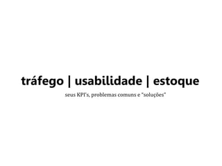 tráfego | usabilidade | estoque 
seus KPI’s, problemas comuns e “soluções” 
 