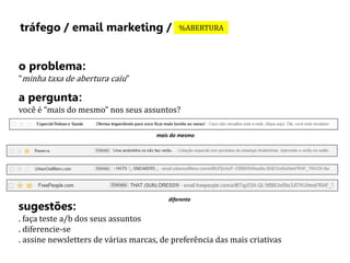 tráfego / email marketing / %ABERTURA 
o problema: 
“minha taxa de abertura caiu” 
a pergunta: 
você é “mais do mesmo” nos seus assuntos? 
mais do mesmo 
diferente 
sugestões: 
. faça teste a/b dos seus assuntos 
. diferencie-se 
. assine newsletters de várias marcas, de preferência das mais criativas 
 