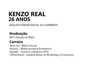 KENZO REAL 
26 ANOS 
ANALISTA SÊNIOR DIGITAL & E-COMMERCE 
Graduação 
UFF | Estudos de Mídia 
Carreira 
Ideia s/a – Mídias Sociais 
Reserva – Mídias Sociais & Ecommerce 
Animale – Coord. E-commerce (FYI) 
L’Óreal Brasil – Analista Sênior de Marketing e E-commerce 
 