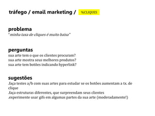 tráfego / email marketing / %CLIQUES 
problema 
“minha taxa de cliques é muito baixa” 
perguntas 
sua arte tem o que os clientes procuram? 
sua arte mostra seus melhores produtos? 
sua arte tem botões indicando hyperlink? 
sugestões 
.faça testes a/b com suas artes para estudar se os botões aumentam a tx. de 
clique 
.faça estruturas diferentes, que surpreendam seus clientes 
.experimente usar gifs em algumas partes da sua arte (moderadamente!) 
 