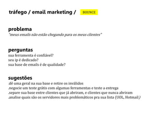 tráfego / email marketing / BOUNCE 
problema 
“meus emails não estão chegando para os meus clientes” 
perguntas 
sua ferramenta é confiável? 
seu ip é dedicado? 
sua base de emails é de qualidade? 
sugestões 
.dê uma geral na sua base e retire os inválidos 
.negocie um teste grátis com algumas ferramentas e teste a entrega 
.separe sua base entre clientes que já abriram, e clientes que nunca abriram 
.analise quais são os servidores mais problemáticos pra sua lista (UOL, Hotmail) 
 