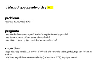 tráfego / google adwords / CPC 
problema 
“preciso baixar meu CPC” 
pergunta 
. você trabalha com campanhas de abrangência muito grande? 
. você acompanha os lances com frequência? 
. você tem concorrentes que inflacionam os lances? 
sugestões 
. seja mais específico. Ao invés de investir em palavras abrangentes, faça um teste nos 
nichos. 
.melhore a qualidade do seu anúncio (otimizando CTR) e pague menos. 
 