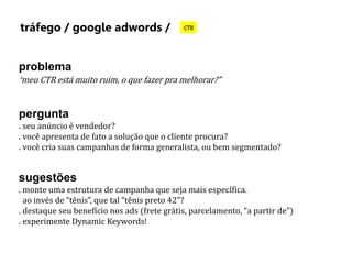 tráfego / google adwords / CTR 
problema 
“meu CTR está muito ruim, o que fazer pra melhorar?” 
pergunta 
. seu anúncio é vendedor? 
. você apresenta de fato a solução que o cliente procura? 
. você cria suas campanhas de forma generalista, ou bem segmentado? 
sugestões 
. monte uma estrutura de campanha que seja mais específica. 
ao invés de “tênis”, que tal “tênis preto 42”? 
. destaque seu benefício nos ads (frete grátis, parcelamento, “a partir de”) 
. experimente Dynamic Keywords! 
 