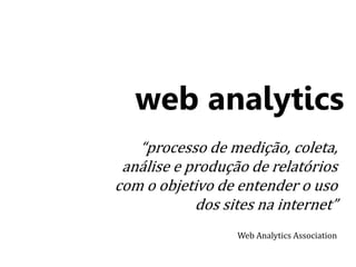 web analytics 
“processo de medição, coleta, 
análise e produção de relatórios 
com o objetivo de entender o uso 
dos sites na internet” 
Web Analytics Association 
 