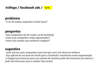 tráfego / facebook ads / %CTR 
problema 
“o ctr da minha campanha é muito baixo” 
perguntas 
.suas campanhas são de venda, ou de branding? 
.como suas campanhas estão segmentadas? 
.vocês está usando suas melhores imagens? 
sugestões 
. teste a/b nas suas campanhas (um teste por vez!) até observar melhora 
. faça upload da sua base de emails para o facebook e transforme numa segmentação 
.a imagem que funciona para um anúncio de timeline pode não funcionar pra lateral, e 
pode não funcionar para o mobile. Faça testes! 
 