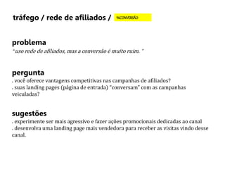 tráfego / rede de afiliados / %CONVERSÃO 
problema 
“ uso rede de afiliados, mas a conversão é muito ruim. ” 
pergunta 
. você oferece vantagens competitivas nas campanhas de afiliados? 
. suas landing pages (página de entrada) “conversam” com as campanhas 
veiculadas? 
sugestões 
. experimente ser mais agressivo e fazer ações promocionais dedicadas ao canal 
. desenvolva uma landing page mais vendedora para receber as visitas vindo desse 
canal. 
 