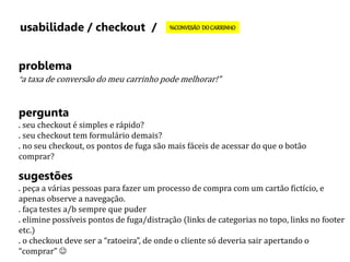 usabilidade / checkout / %CONVESÃO DO CARRINHO 
problema 
“a taxa de conversão do meu carrinho pode melhorar!” 
pergunta 
. seu checkout é simples e rápido? 
. seu checkout tem formulário demais? 
. no seu checkout, os pontos de fuga são mais fáceis de acessar do que o botão 
comprar? 
sugestões 
. peça a várias pessoas para fazer um processo de compra com um cartão fictício, e 
apenas observe a navegação. 
. faça testes a/b sempre que puder 
. elimine possíveis pontos de fuga/distração (links de categorias no topo, links no footer 
etc.) 
. o checkout deve ser a “ratoeira”, de onde o cliente só deveria sair apertando o 
“comprar”  
 