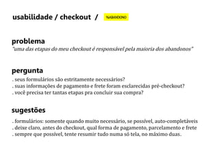 usabilidade / checkout / %ABANDONO 
problema 
“uma das etapas do meu checkout é responsável pela maioria dos abandonos” 
pergunta 
. seus formulários são estritamente necessários? 
. suas informações de pagamento e frete foram esclarecidas pré-checkout? 
. você precisa ter tantas etapas pra concluir sua compra? 
sugestões 
. formulários: somente quando muito necessário, se possível, auto-completáveis 
. deixe claro, antes do checkout, qual forma de pagamento, parcelamento e frete 
. sempre que possível, tente resumir tudo numa só tela, no máximo duas. 
 