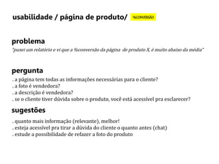 usabilidade / página de produto/ %CONVERSÃO 
problema 
“puxei um relatório e vi que a %conversão da página de produto X, é muito abaixo da média” 
pergunta 
. a página tem todas as informações necessárias para o cliente? 
. a foto é vendedora? 
. a descrição é vendedora? 
. se o cliente tiver dúvida sobre o produto, você está acessível pra esclarecer? 
sugestões 
. quanto mais informação (relevante), melhor! 
. esteja acessível pra tirar a dúvida do cliente o quanto antes (chat) 
. estude a possibilidade de refazer a foto do produto 
 
