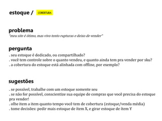 estoque / COBERTURA 
problema 
“meu site é ótimo, mas vivo tento rupturas e deixo de vender” 
pergunta 
. seu estoque é dedicado, ou compartilhado? 
. você tem controle sobre o quanto vendeu, e quanto ainda tem pra vender por sku? 
. a cobertura do estoque está alinhada com offline, por exemplo? 
sugestões 
. se possível, trabalhe com um estoque somente seu 
. se não for possível, conscientize sua equipe de compras que você precisa do estoque 
pra vender! 
. olhe item a item quanto tempo você tem de cobertura (estoque/venda média) 
. tome decisões: pedir mais estoque de ítem X, e girar estoque de ítem Y 
 