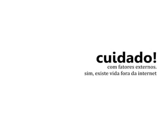 cuidado! 
com fatores externos. 
sim, existe vida fora da internet 
 