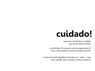 cuidado! 
esqueceu do feriado na cidade 
que te traz mais receita? 
a newsletter de casacos estava programada  
mas o clima bateu recorde de temperatura 
a atriz da novela da globo tirou foto no ~ insta ~ com 
meu vestido. mas o estoque estava zerado  
 