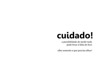 cuidado! 
a possibilidade de medir tudo 
pode levar à falta de foco 
olhe somente o que precisa olhar! 
 