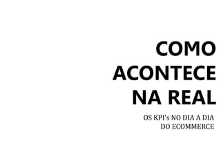 COMO 
ACONTECE 
NA REAL 
OS KPI’s NO DIA A DIA 
DO ECOMMERCE 
 