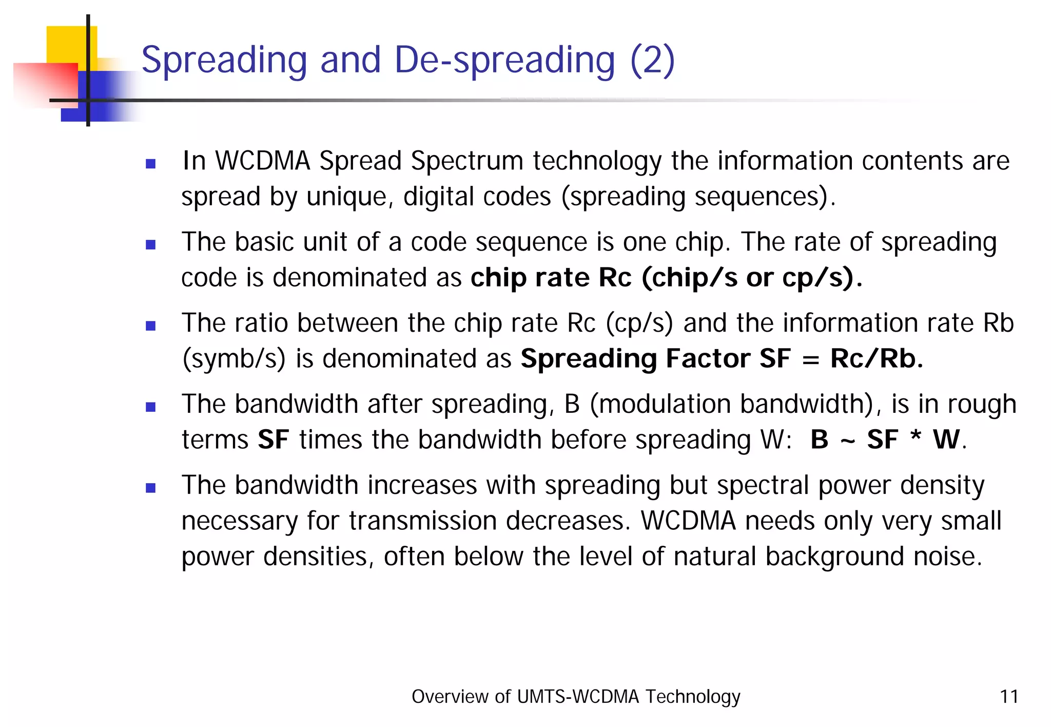 Overview of UMTS-WCDMA Technology 11
Spreading and De-spreading (2)
In WCDMA Spread Spectrum technology the information contents are
spread by unique, digital codes (spreading sequences).
The basic unit of a code sequence is one chip. The rate of spreading
code is denominated as chip rate Rc (chip/s or cp/s).
The ratio between the chip rate Rc (cp/s) and the information rate Rb
(symb/s) is denominated as Spreading Factor SF = Rc/Rb.
The bandwidth after spreading, B (modulation bandwidth), is in rough
terms SF times the bandwidth before spreading W: B ~ SF * W.
The bandwidth increases with spreading but spectral power density
necessary for transmission decreases. WCDMA needs only very small
power densities, often below the level of natural background noise.
 