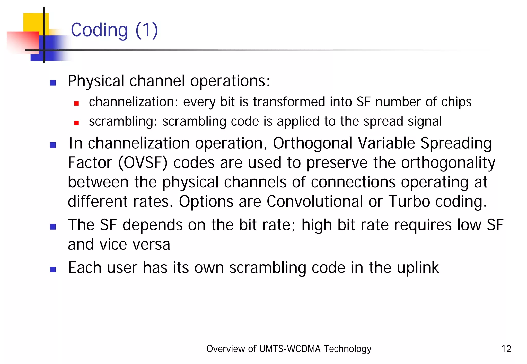 Overview of UMTS-WCDMA Technology 12
Coding (1)
Physical channel operations:
channelization: every bit is transformed into SF number of chips
scrambling: scrambling code is applied to the spread signal
In channelization operation, Orthogonal Variable Spreading
Factor (OVSF) codes are used to preserve the orthogonality
between the physical channels of connections operating at
different rates. Options are Convolutional or Turbo coding.
The SF depends on the bit rate; high bit rate requires low SF
and vice versa
Each user has its own scrambling code in the uplink
 