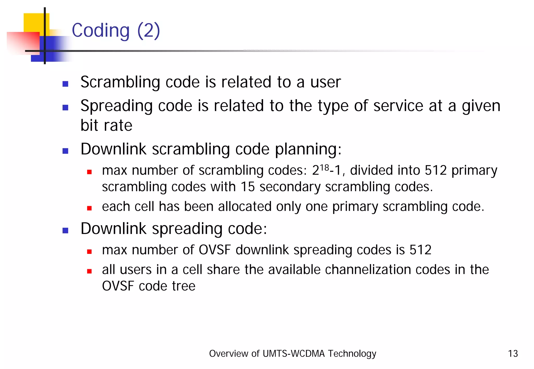Overview of UMTS-WCDMA Technology 13
Coding (2)
Scrambling code is related to a user
Spreading code is related to the type of service at a given
bit rate
Downlink scrambling code planning:
max number of scrambling codes: 218-1, divided into 512 primary
scrambling codes with 15 secondary scrambling codes.
each cell has been allocated only one primary scrambling code.
Downlink spreading code:
max number of OVSF downlink spreading codes is 512
all users in a cell share the available channelization codes in the
OVSF code tree
 