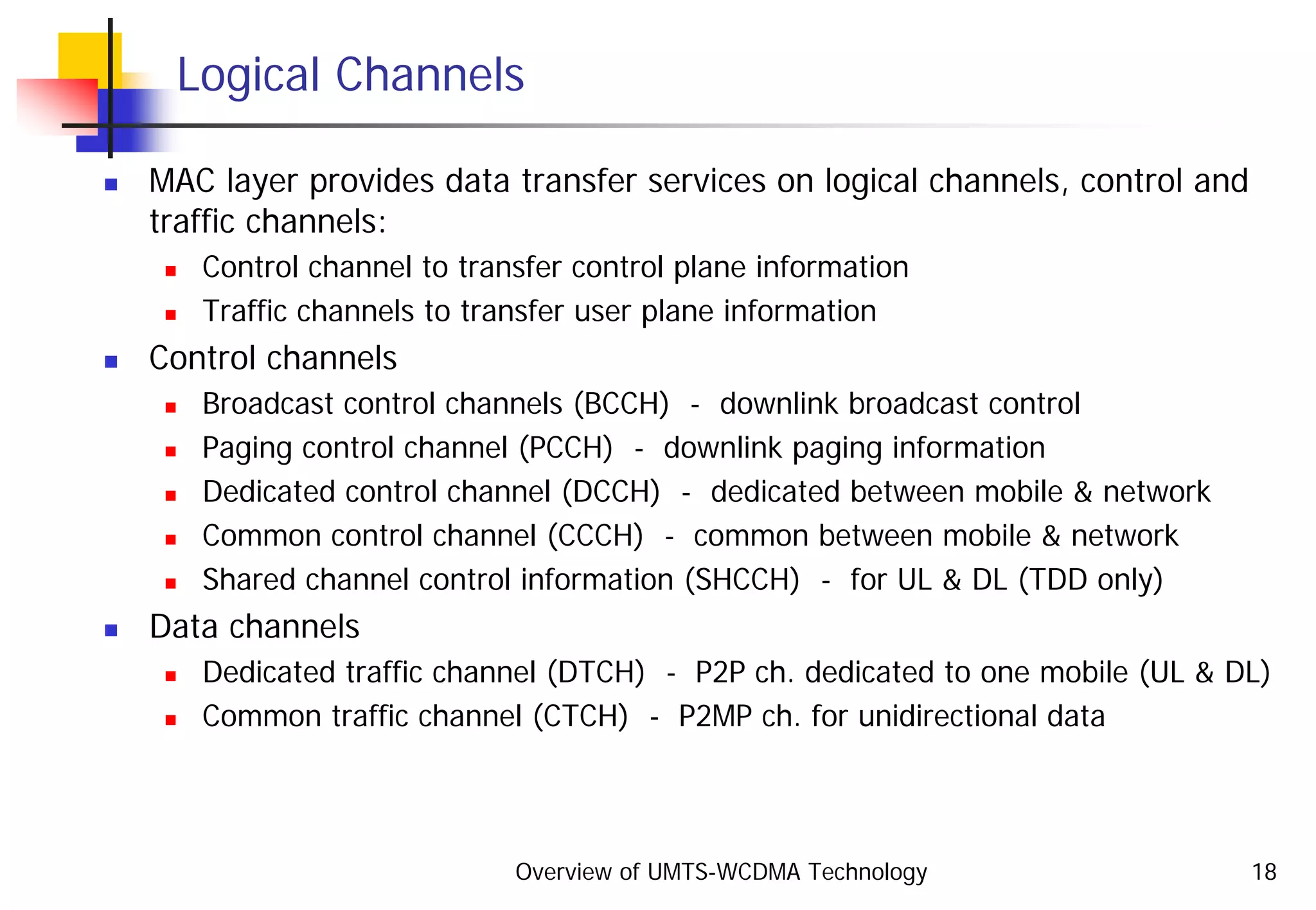 Overview of UMTS-WCDMA Technology 18
Logical Channels
MAC layer provides data transfer services on logical channels, control and
traffic channels:
Control channel to transfer control plane information
Traffic channels to transfer user plane information
Control channels
Broadcast control channels (BCCH) - downlink broadcast control
Paging control channel (PCCH) - downlink paging information
Dedicated control channel (DCCH) - dedicated between mobile & network
Common control channel (CCCH) - common between mobile & network
Shared channel control information (SHCCH) - for UL & DL (TDD only)
Data channels
Dedicated traffic channel (DTCH) - P2P ch. dedicated to one mobile (UL & DL)
Common traffic channel (CTCH) - P2MP ch. for unidirectional data
 