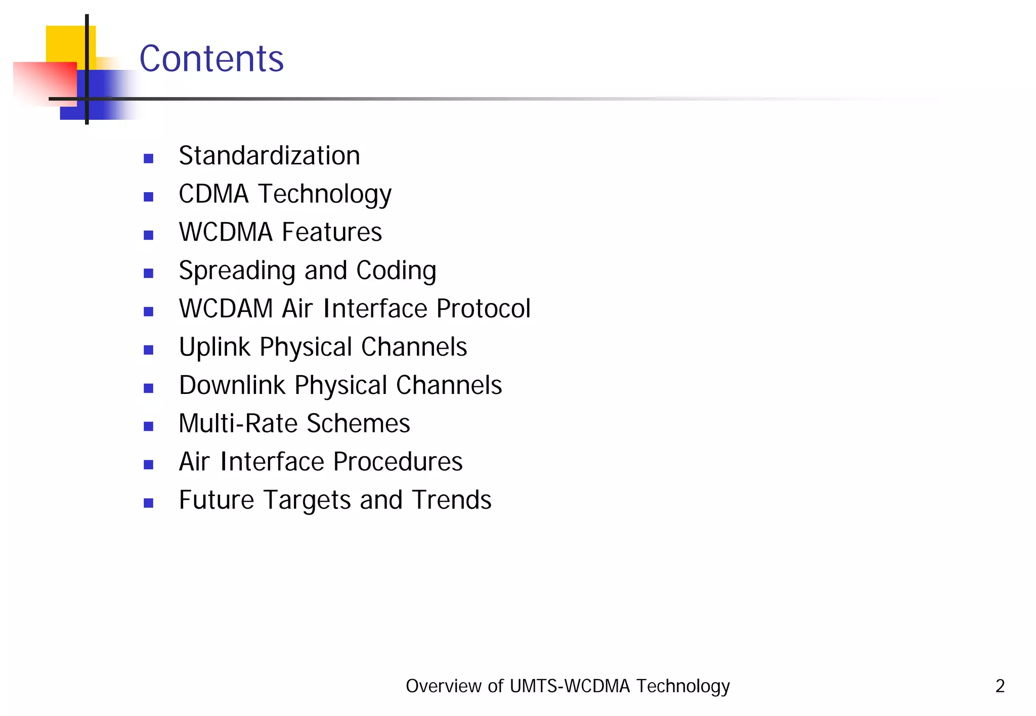Overview of UMTS-WCDMA Technology 2
Contents
Standardization
CDMA Technology
WCDMA Features
Spreading and Coding
WCDAM Air Interface Protocol
Uplink Physical Channels
Downlink Physical Channels
Multi-Rate Schemes
Air Interface Procedures
Future Targets and Trends
 