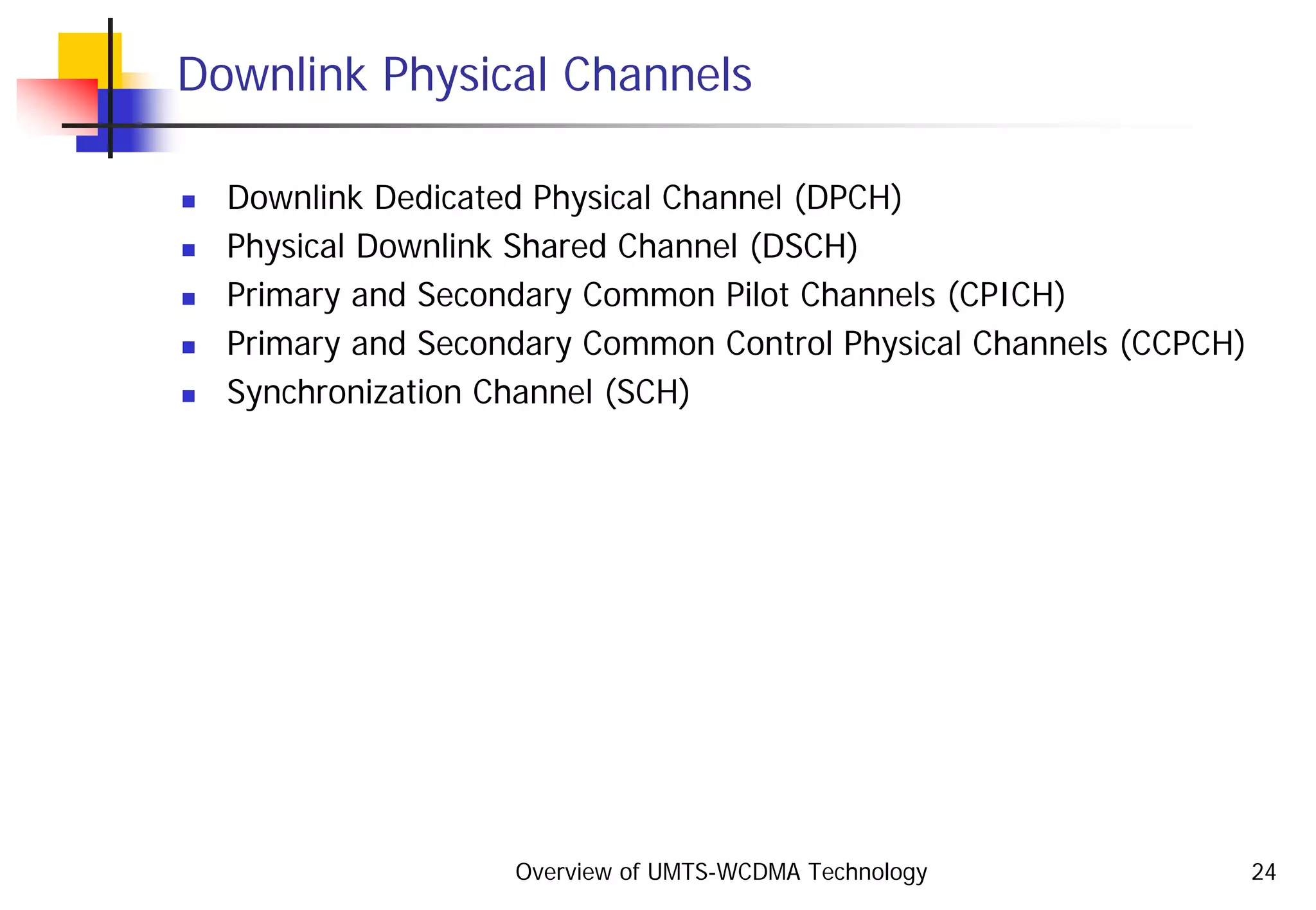Overview of UMTS-WCDMA Technology 24
Downlink Physical Channels
Downlink Dedicated Physical Channel (DPCH)
Physical Downlink Shared Channel (DSCH)
Primary and Secondary Common Pilot Channels (CPICH)
Primary and Secondary Common Control Physical Channels (CCPCH)
Synchronization Channel (SCH)
 