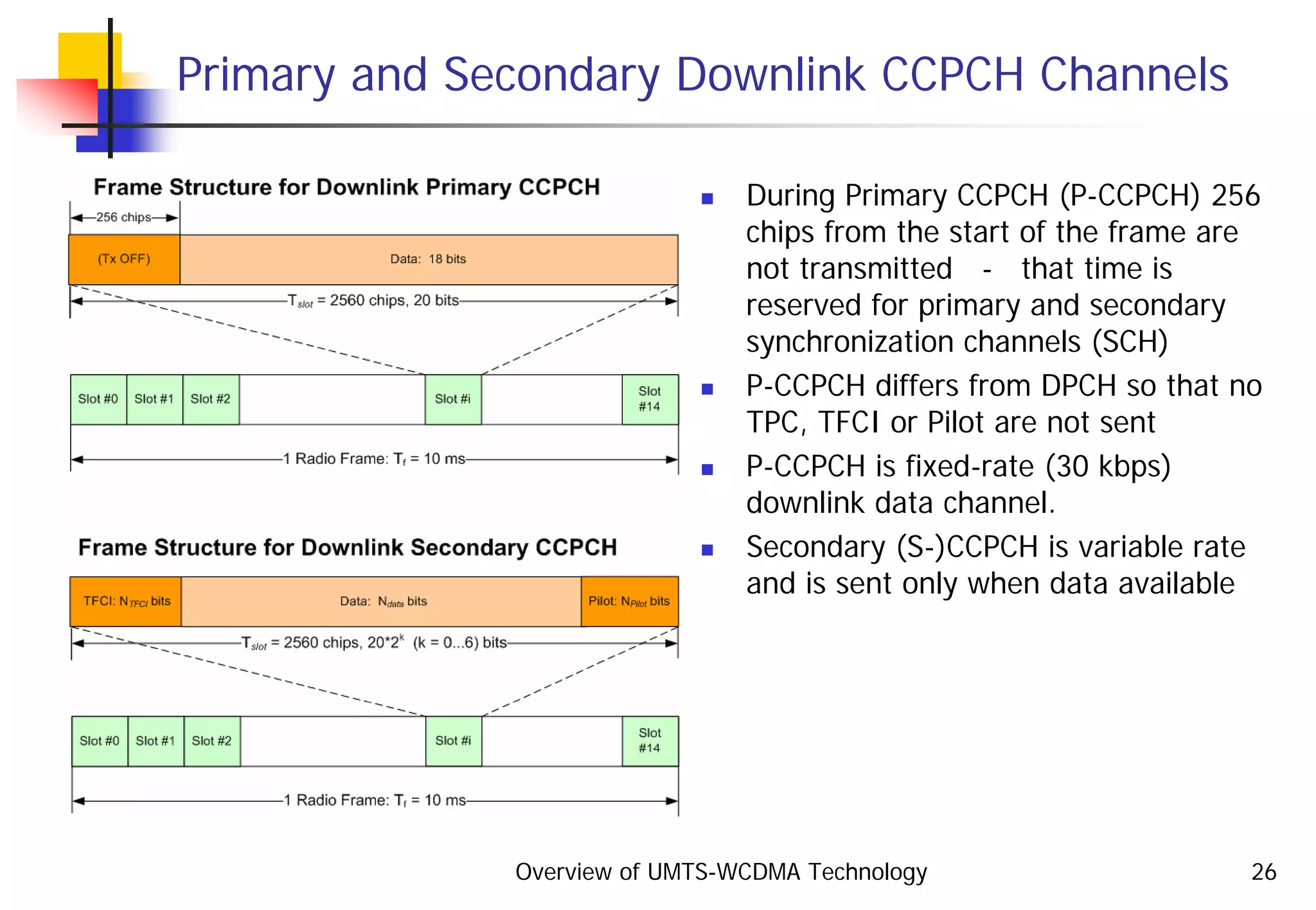 Overview of UMTS-WCDMA Technology 26
Primary and Secondary Downlink CCPCH Channels
During Primary CCPCH (P-CCPCH) 256
chips from the start of the frame are
not transmitted - that time is
reserved for primary and secondary
synchronization channels (SCH)
P-CCPCH differs from DPCH so that no
TPC, TFCI or Pilot are not sent
P-CCPCH is fixed-rate (30 kbps)
downlink data channel.
Secondary (S-)CCPCH is variable rate
and is sent only when data available
 