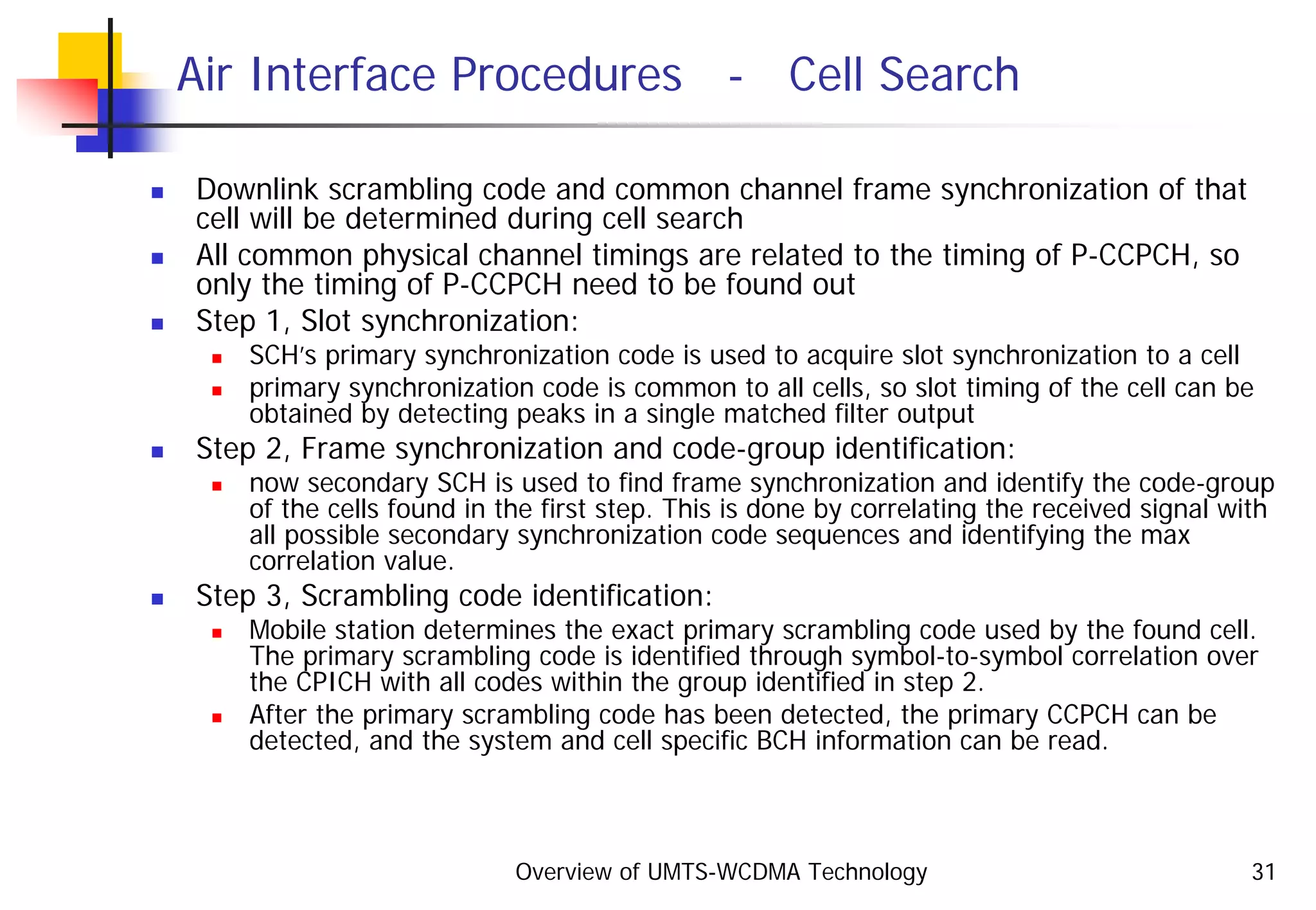 Overview of UMTS-WCDMA Technology 31
Air Interface Procedures - Cell Search
Downlink scrambling code and common channel frame synchronization of that
cell will be determined during cell search
All common physical channel timings are related to the timing of P-CCPCH, so
only the timing of P-CCPCH need to be found out
Step 1, Slot synchronization:
SCH’s primary synchronization code is used to acquire slot synchronization to a cell
primary synchronization code is common to all cells, so slot timing of the cell can be
obtained by detecting peaks in a single matched filter output
Step 2, Frame synchronization and code-group identification:
now secondary SCH is used to find frame synchronization and identify the code-group
of the cells found in the first step. This is done by correlating the received signal with
all possible secondary synchronization code sequences and identifying the max
correlation value.
Step 3, Scrambling code identification:
Mobile station determines the exact primary scrambling code used by the found cell.
The primary scrambling code is identified through symbol-to-symbol correlation over
the CPICH with all codes within the group identified in step 2.
After the primary scrambling code has been detected, the primary CCPCH can be
detected, and the system and cell specific BCH information can be read.
 