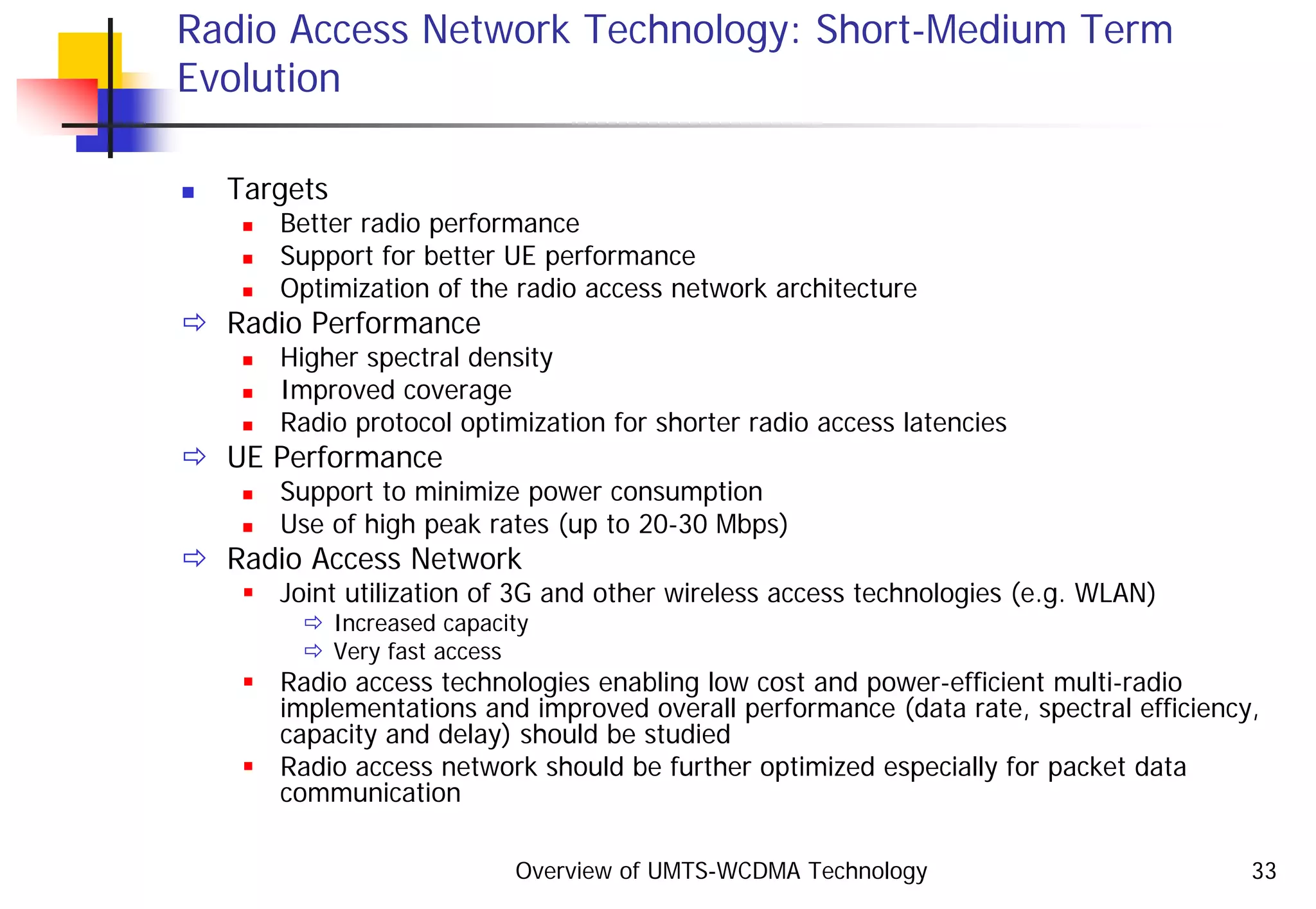 Overview of UMTS-WCDMA Technology 33
Radio Access Network Technology: Short-Medium Term
Evolution
Targets
Better radio performance
Support for better UE performance
Optimization of the radio access network architecture
Radio Performance
Higher spectral density
Improved coverage
Radio protocol optimization for shorter radio access latencies
UE Performance
Support to minimize power consumption
Use of high peak rates (up to 20-30 Mbps)
Radio Access Network
Joint utilization of 3G and other wireless access technologies (e.g. WLAN)
Increased capacity
Very fast access
Radio access technologies enabling low cost and power-efficient multi-radio
implementations and improved overall performance (data rate, spectral efficiency,
capacity and delay) should be studied
Radio access network should be further optimized especially for packet data
communication
 