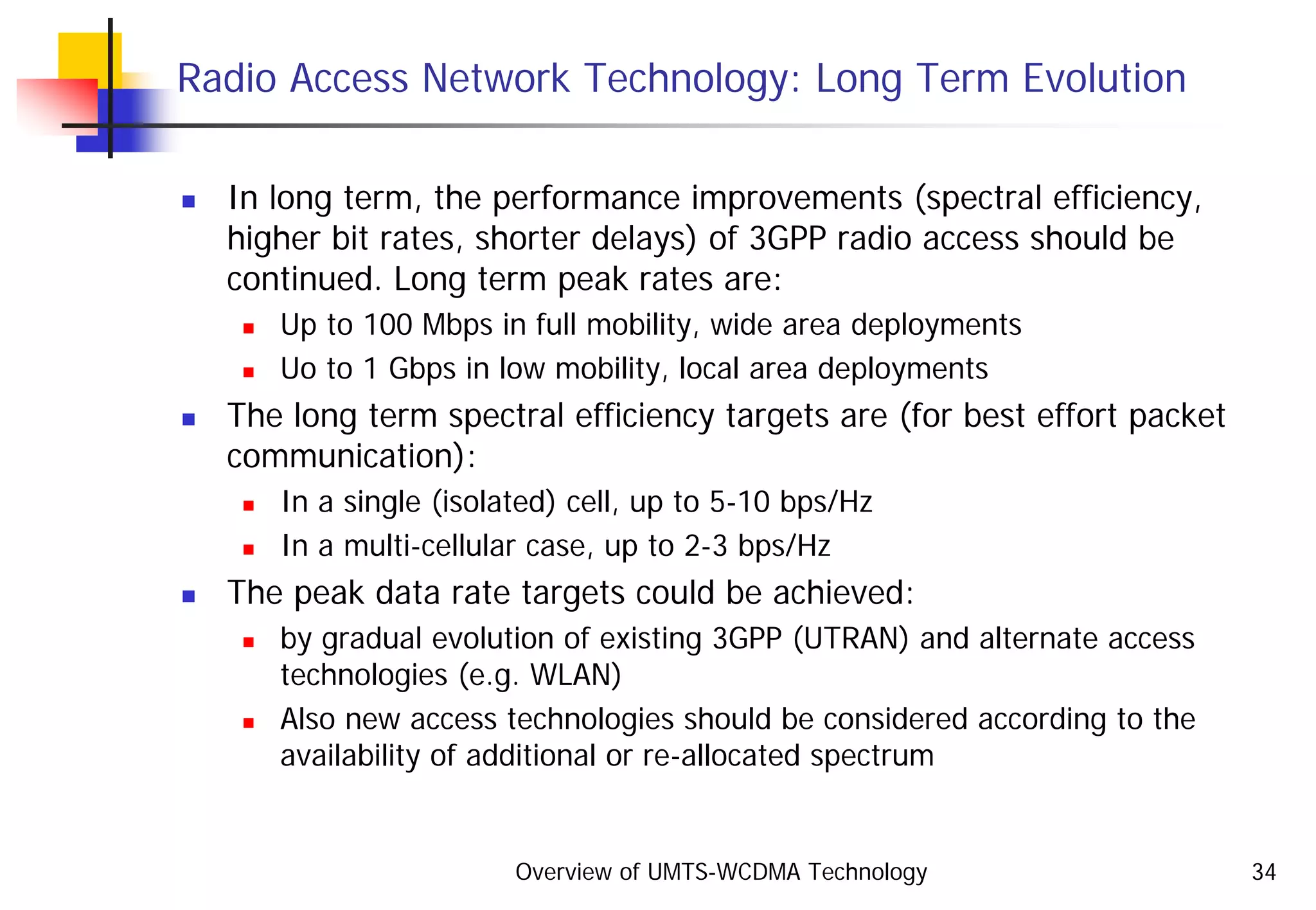 Overview of UMTS-WCDMA Technology 34
Radio Access Network Technology: Long Term Evolution
In long term, the performance improvements (spectral efficiency,
higher bit rates, shorter delays) of 3GPP radio access should be
continued. Long term peak rates are:
Up to 100 Mbps in full mobility, wide area deployments
Uo to 1 Gbps in low mobility, local area deployments
The long term spectral efficiency targets are (for best effort packet
communication):
In a single (isolated) cell, up to 5-10 bps/Hz
In a multi-cellular case, up to 2-3 bps/Hz
The peak data rate targets could be achieved:
by gradual evolution of existing 3GPP (UTRAN) and alternate access
technologies (e.g. WLAN)
Also new access technologies should be considered according to the
availability of additional or re-allocated spectrum
 