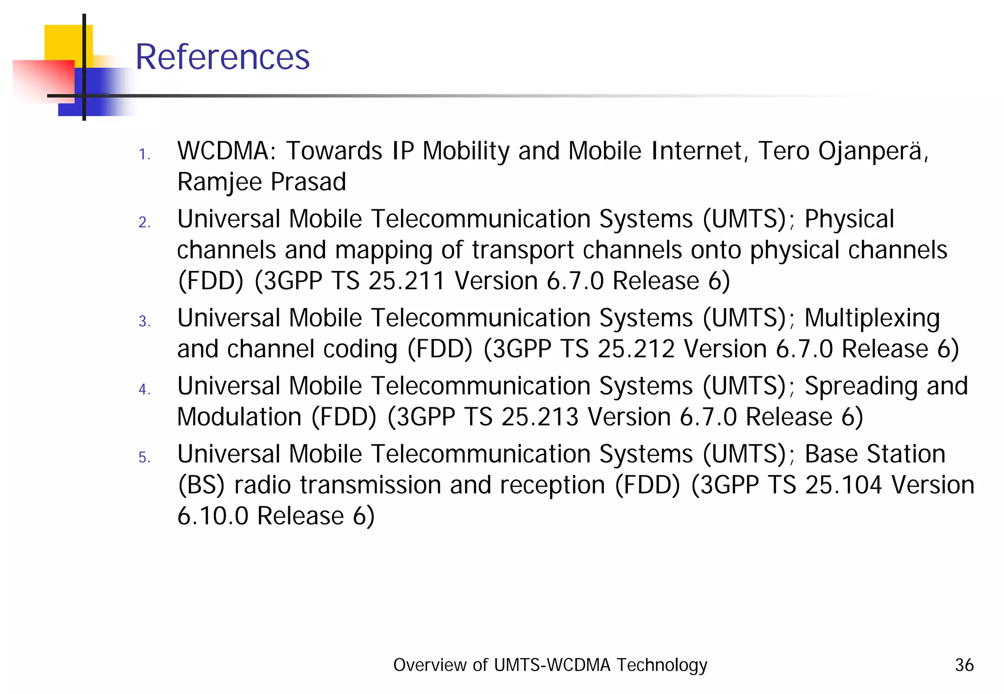 Overview of UMTS-WCDMA Technology 36
References
1. WCDMA: Towards IP Mobility and Mobile Internet, Tero Ojanperä,
Ramjee Prasad
2. Universal Mobile Telecommunication Systems (UMTS); Physical
channels and mapping of transport channels onto physical channels
(FDD) (3GPP TS 25.211 Version 6.7.0 Release 6)
3. Universal Mobile Telecommunication Systems (UMTS); Multiplexing
and channel coding (FDD) (3GPP TS 25.212 Version 6.7.0 Release 6)
4. Universal Mobile Telecommunication Systems (UMTS); Spreading and
Modulation (FDD) (3GPP TS 25.213 Version 6.7.0 Release 6)
5. Universal Mobile Telecommunication Systems (UMTS); Base Station
(BS) radio transmission and reception (FDD) (3GPP TS 25.104 Version
6.10.0 Release 6)
 