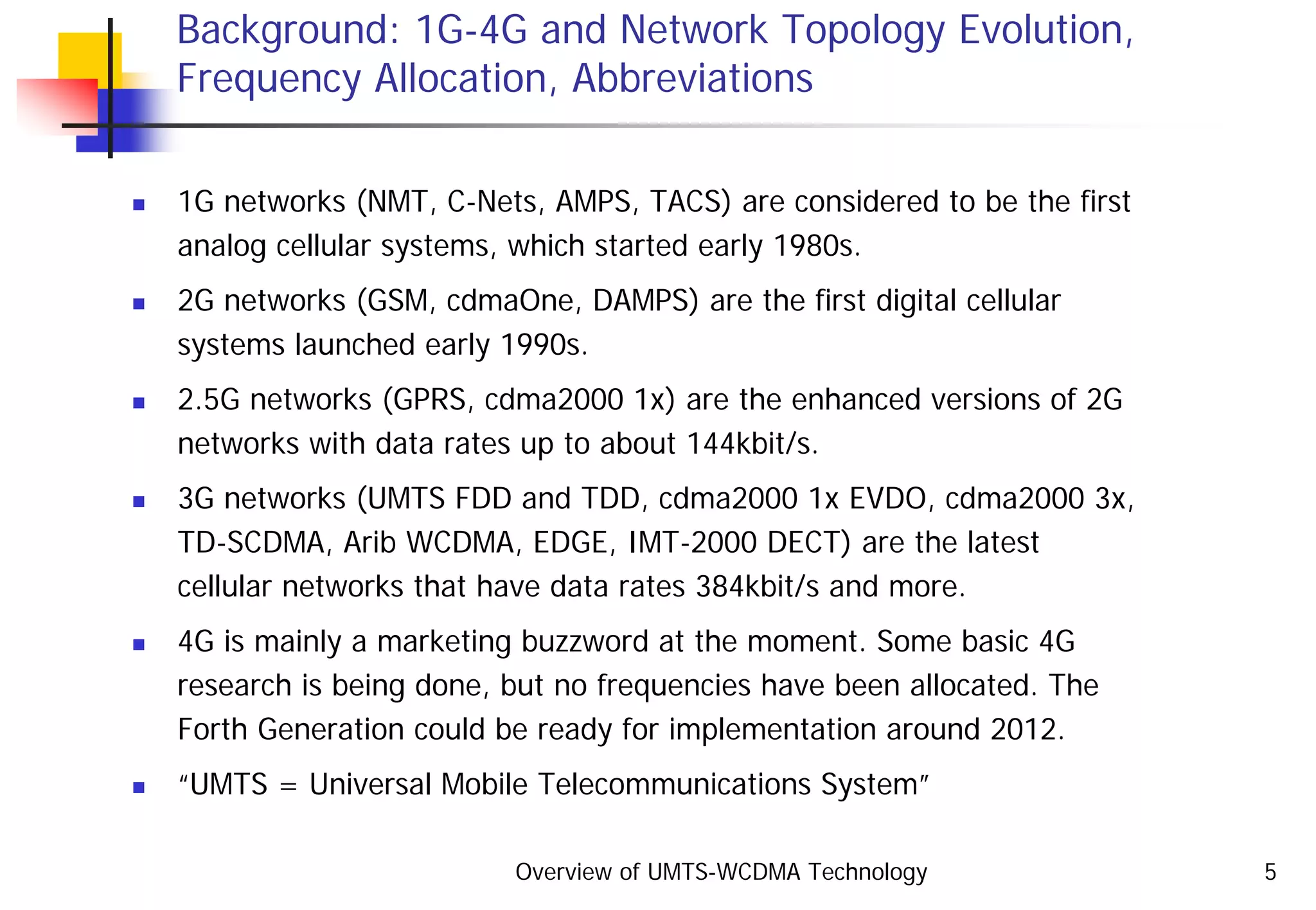 Overview of UMTS-WCDMA Technology 5
Background: 1G-4G and Network Topology Evolution,
Frequency Allocation, Abbreviations
1G networks (NMT, C-Nets, AMPS, TACS) are considered to be the first
analog cellular systems, which started early 1980s.
2G networks (GSM, cdmaOne, DAMPS) are the first digital cellular
systems launched early 1990s.
2.5G networks (GPRS, cdma2000 1x) are the enhanced versions of 2G
networks with data rates up to about 144kbit/s.
3G networks (UMTS FDD and TDD, cdma2000 1x EVDO, cdma2000 3x,
TD-SCDMA, Arib WCDMA, EDGE, IMT-2000 DECT) are the latest
cellular networks that have data rates 384kbit/s and more.
4G is mainly a marketing buzzword at the moment. Some basic 4G
research is being done, but no frequencies have been allocated. The
Forth Generation could be ready for implementation around 2012.
“UMTS = Universal Mobile Telecommunications System”
 