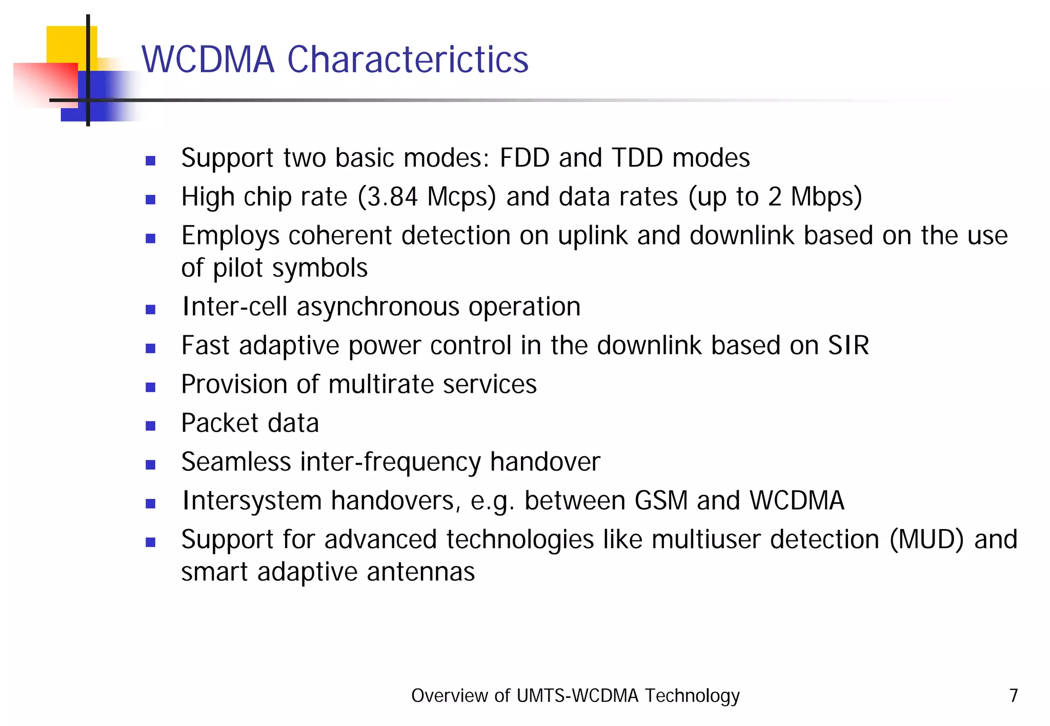 Overview of UMTS-WCDMA Technology 7
WCDMA Characterictics
Support two basic modes: FDD and TDD modes
High chip rate (3.84 Mcps) and data rates (up to 2 Mbps)
Employs coherent detection on uplink and downlink based on the use
of pilot symbols
Inter-cell asynchronous operation
Fast adaptive power control in the downlink based on SIR
Provision of multirate services
Packet data
Seamless inter-frequency handover
Intersystem handovers, e.g. between GSM and WCDMA
Support for advanced technologies like multiuser detection (MUD) and
smart adaptive antennas
 