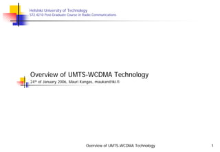 Overview of UMTS-WCDMA Technology 1
Helsinki University of Technology
S72.4210 Post-Graduate Course in Radio Communications
Overview of UMTS-WCDMA Technology
24th of January 2006, Mauri Kangas, maukan@iki.fi
 