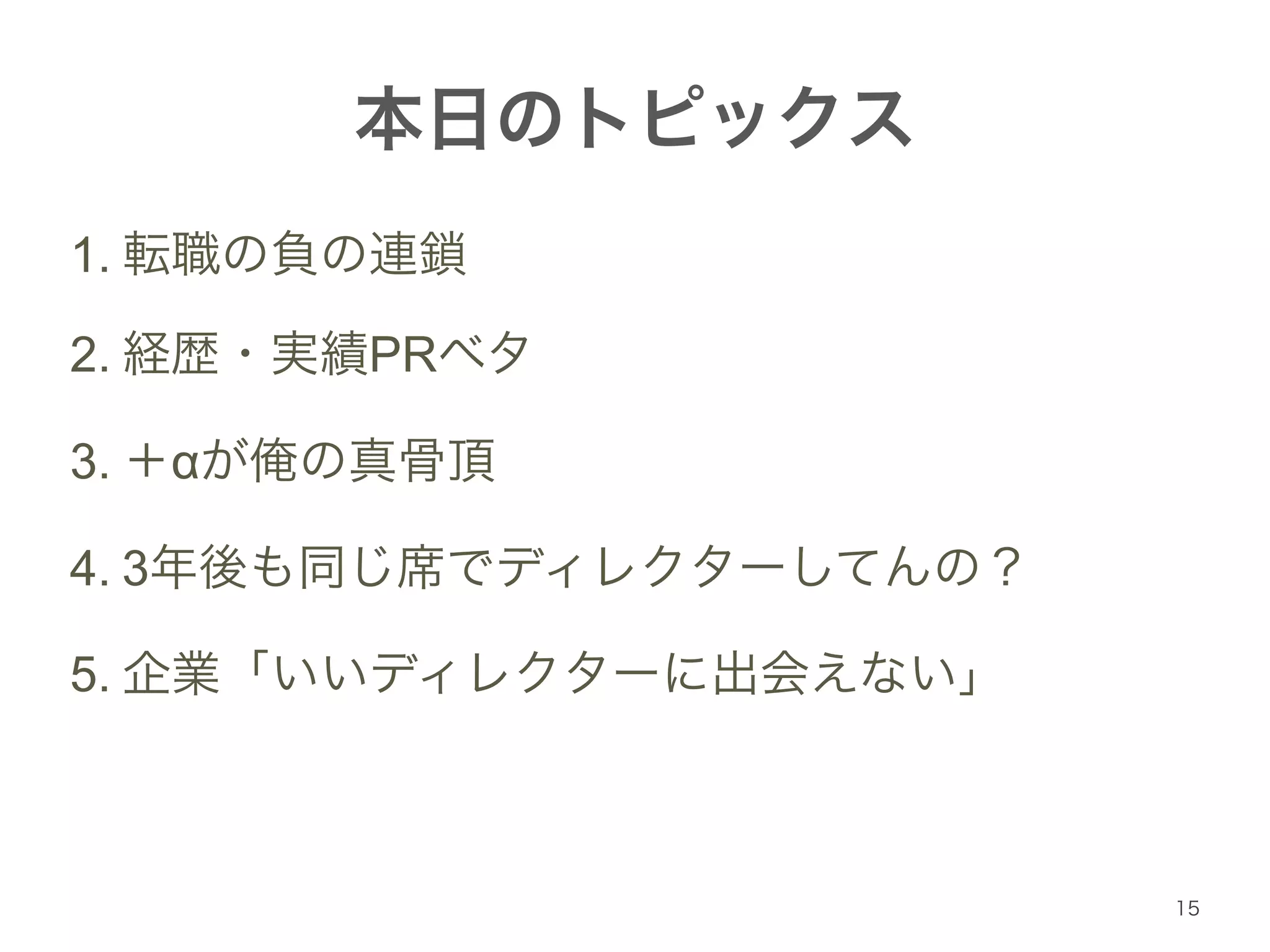 本日のトピックス 
1. 転職の負の連鎖 
2. 経歴・実績PRベタ 
3. ＋αが俺の真骨頂 
4. 3年後も同じ席でディレクターしてんの？ 
5. 企業「いいディレクターに出会えない」 
15 
 