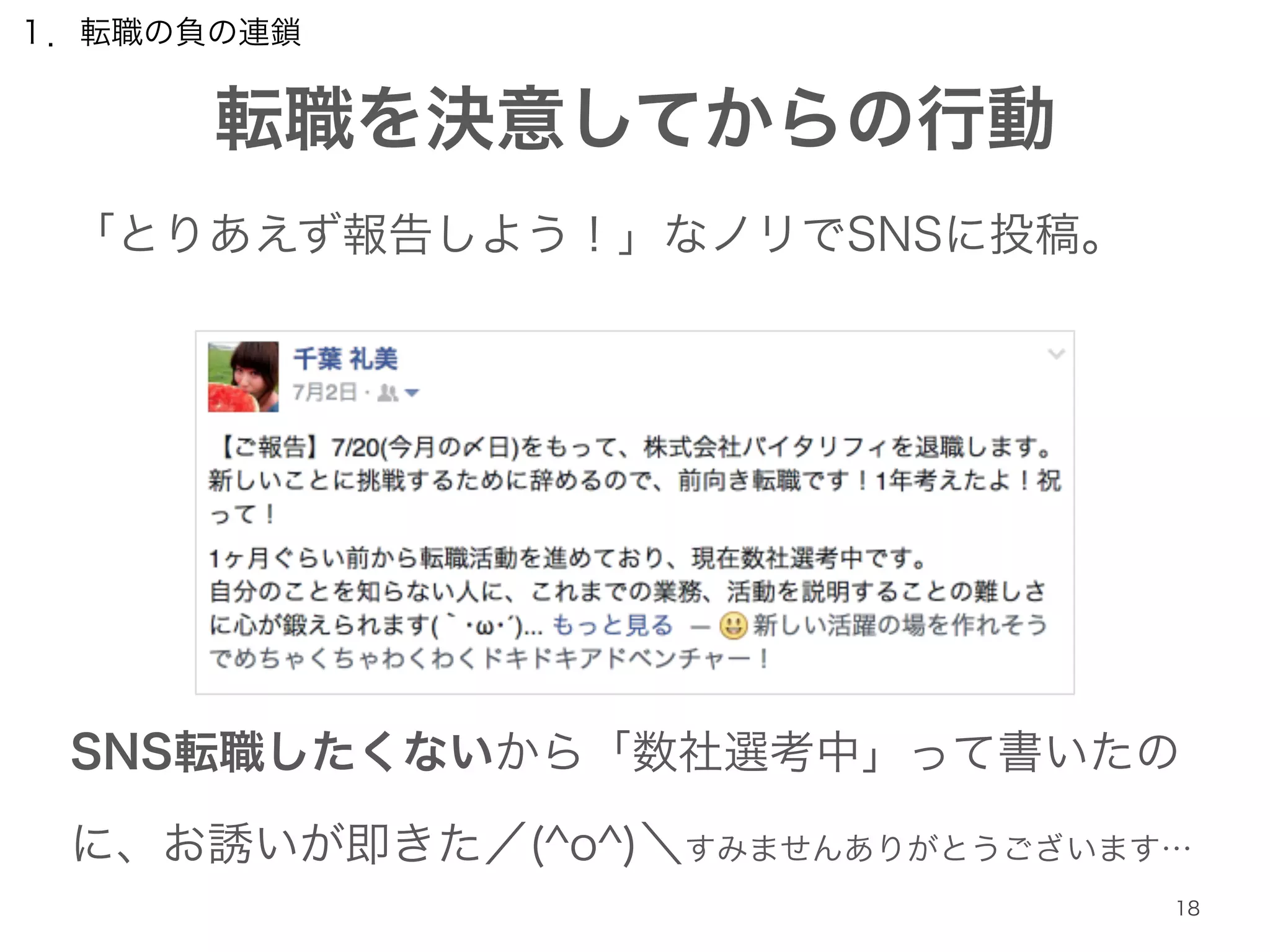１．転職の負の連鎖 
転職を決意してからの行動 
18 
「とりあえず報告しよう！」なノリでSNSに投稿。 
! 
! 
! 
! 
SNS転職したくないから「数社選考中」って書いたの 
に、お誘いが即きた／(^o^)＼すみませんありがとうございます… 
 
