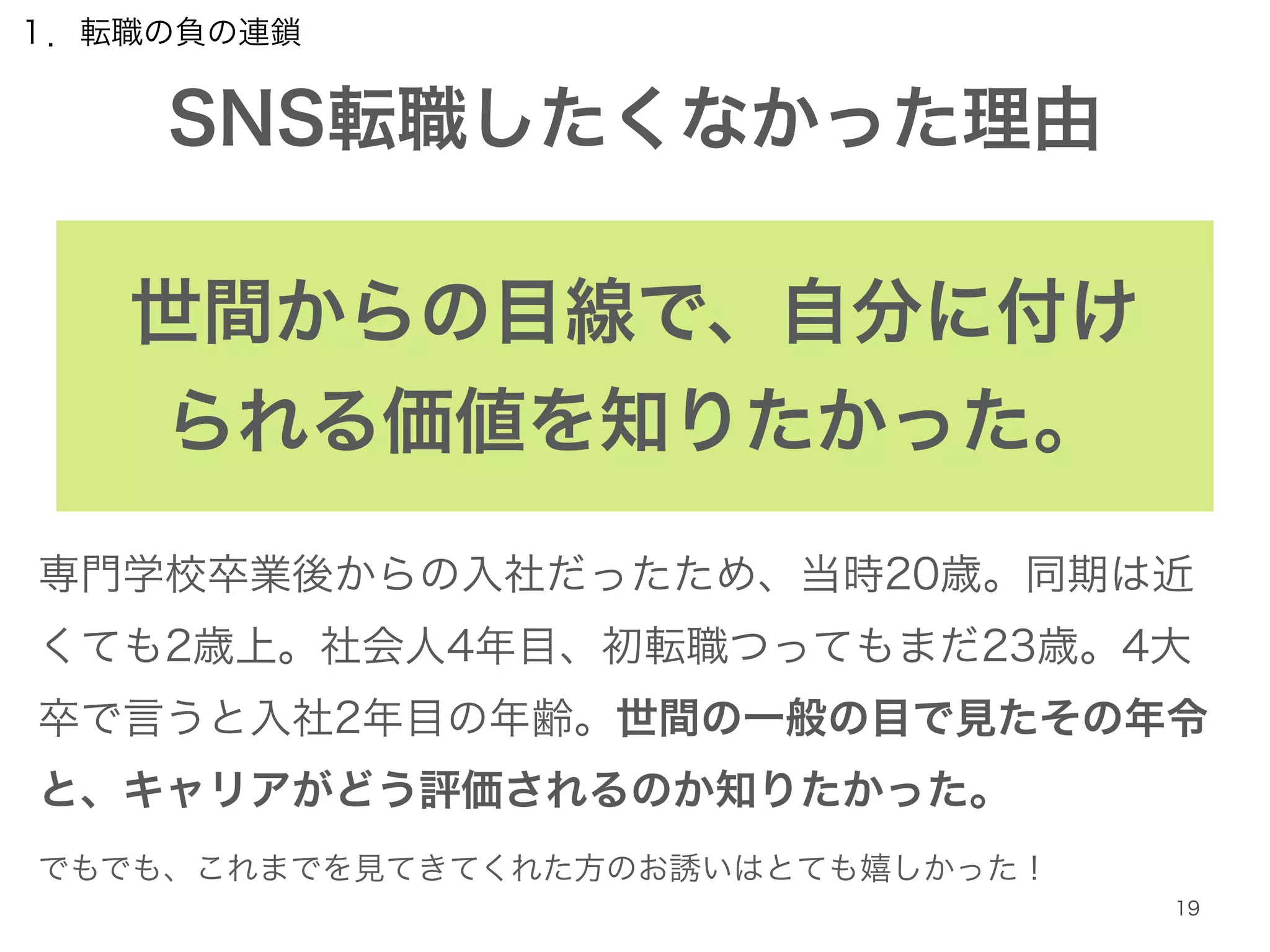 １．転職の負の連鎖 
SNS転職したくなかった理由 
19 
世間からの目線で、自分に付け 
られる価値を知りたかった。 
専門学校卒業後からの入社だったため、当時20歳。同期は近 
くても2歳上。社会人4年目、初転職つってもまだ23歳。4大 
卒で言うと入社2年目の年齢。世間の一般の目で見たその年令 
と、キャリアがどう評価されるのか知りたかった。 
でもでも、これまでを見てきてくれた方のお誘いはとても嬉しかった！ 
 