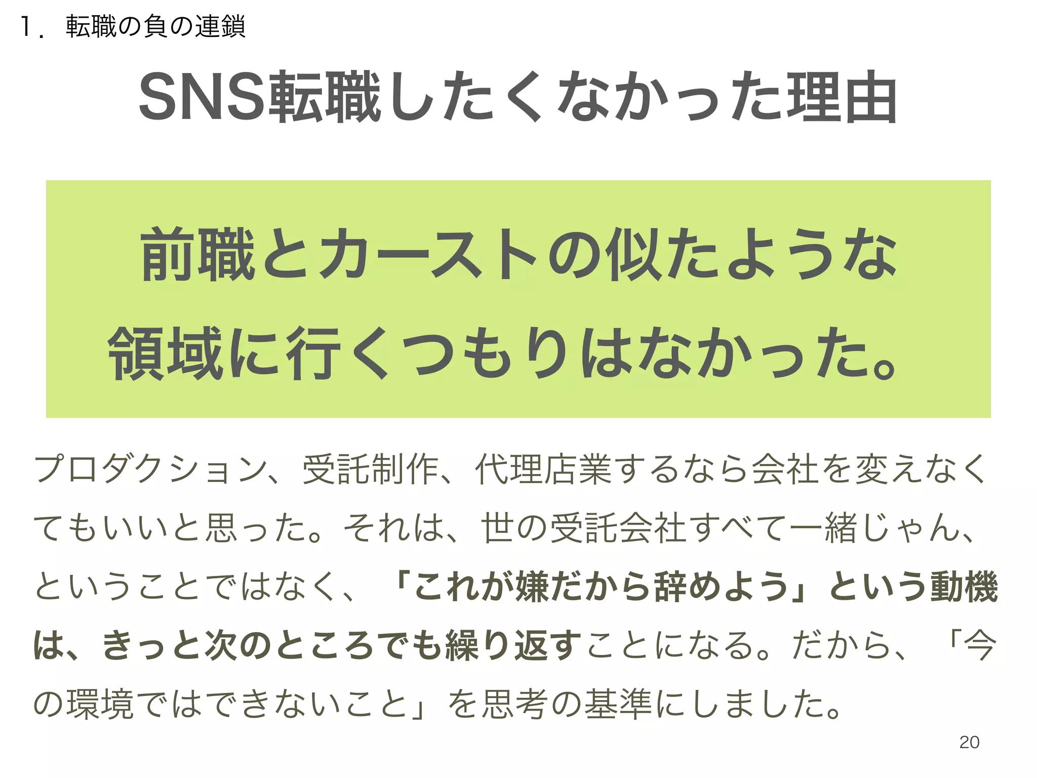 １．転職の負の連鎖 
SNS転職したくなかった理由 
20 
前職とカーストの似たような 
領域に行くつもりはなかった。 
プロダクション、受託制作、代理店業するなら会社を変えなく 
てもいいと思った。それは、世の受託会社すべて一緒じゃん、 
ということではなく、「これが嫌だから辞めよう」という動機 
は、きっと次のところでも繰り返すことになる。だから、「今 
の環境ではできないこと」を思考の基準にしました。 
 