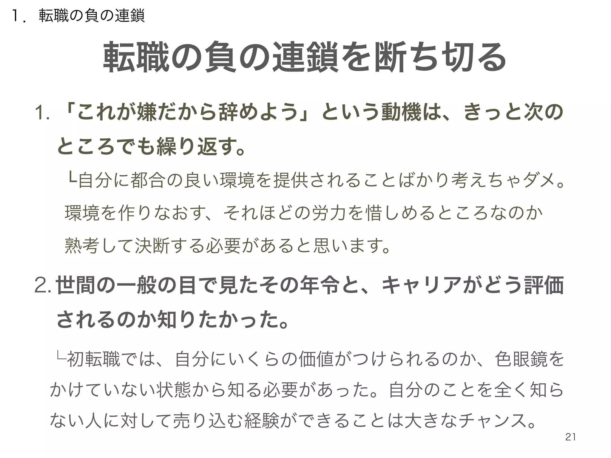 転職の負の連鎖を断ち切る 
21 
１．転職の負の連鎖 
1. 「これが嫌だから辞めよう」という動機は、きっと次の 
ところでも繰り返す。 
└自分に都合の良い環境を提供されることばかり考えちゃダメ。 
環境を作りなおす、それほどの労力を惜しめるところなのか 
熟考して決断する必要があると思います。 
2. 世間の一般の目で見たその年令と、キャリアがどう評価 
されるのか知りたかった。 
└初転職では、自分にいくらの価値がつけられるのか、色眼鏡を 
かけていない状態から知る必要があった。自分のことを全く知ら 
ない人に対して売り込む経験ができることは大きなチャンス。 
 