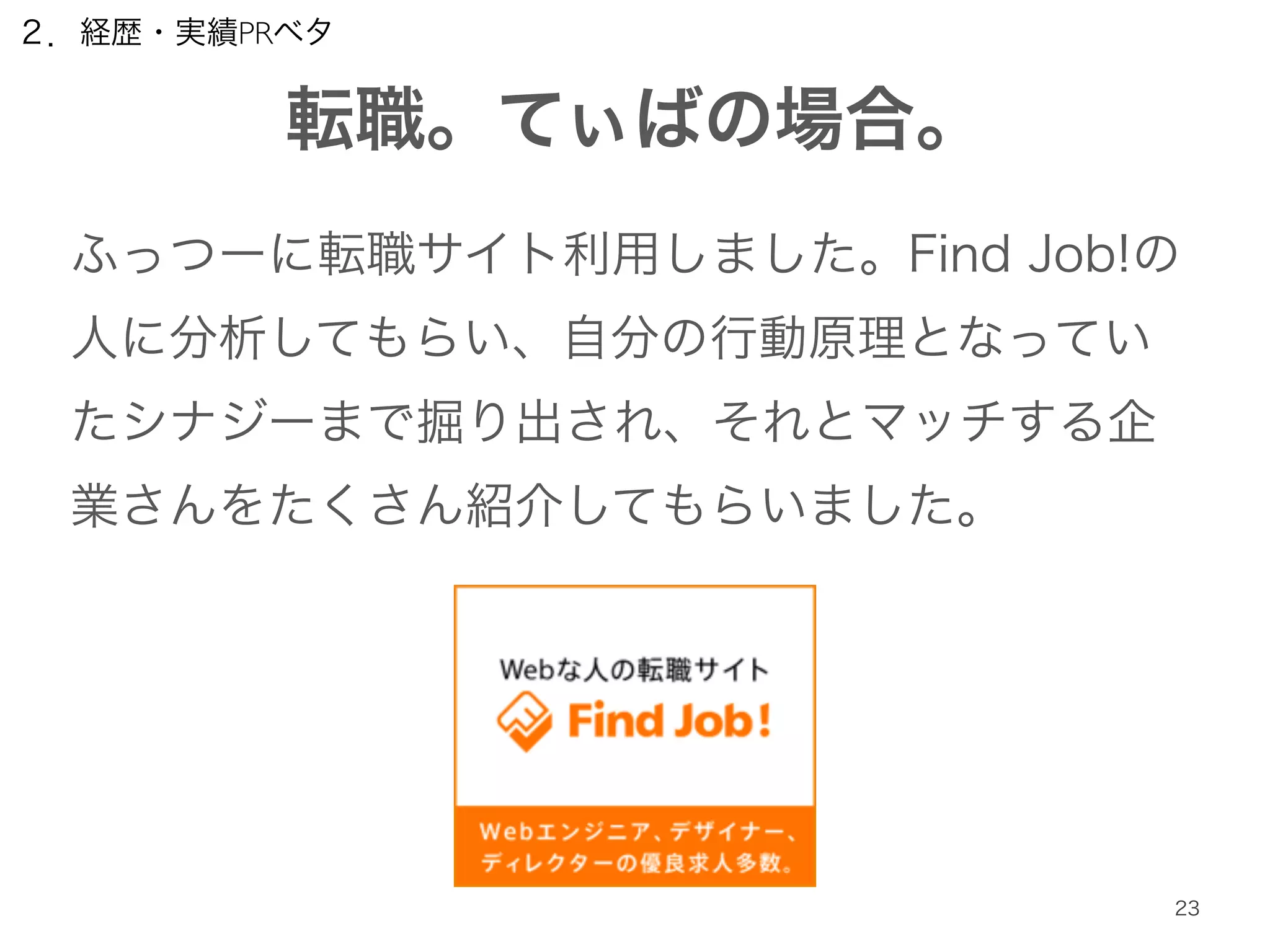 ２．経歴・実績PRベタ 
転職。てぃばの場合。 
ふっつーに転職サイト利用しました。Find Job!の 
人に分析してもらい、自分の行動原理となってい 
たシナジーまで掘り出され、それとマッチする企 
業さんをたくさん紹介してもらいました。 
23 
 