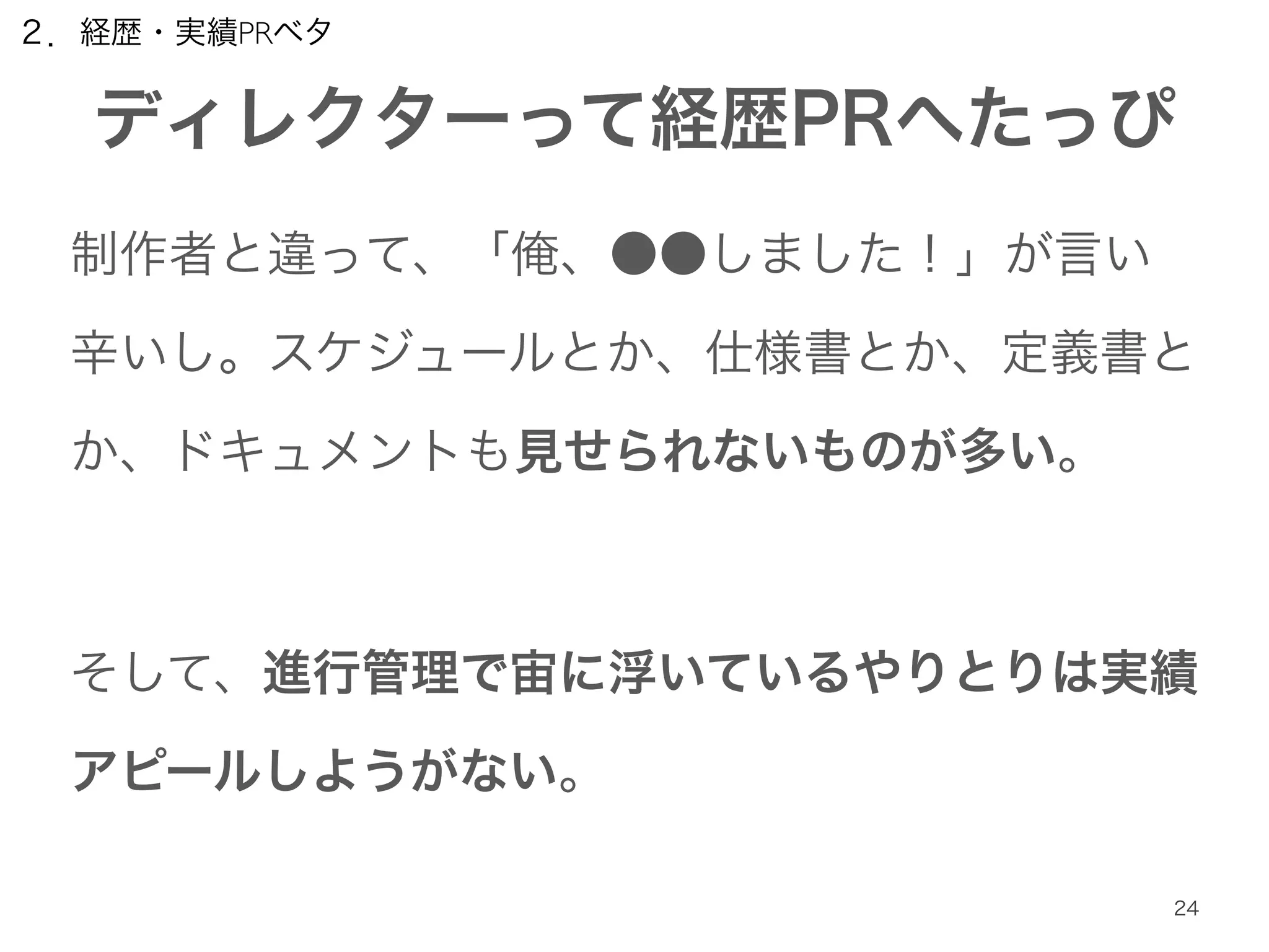 ２．経歴・実績PRベタ 
ディレクターって経歴PRへたっぴ 
制作者と違って、「俺、●●しました！」が言い 
辛いし。スケジュールとか、仕様書とか、定義書と 
か、ドキュメントも見せられないものが多い。 
! 
そして、進行管理で宙に浮いているやりとりは実績 
アピールしようがない。 
24 
 